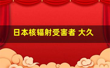 日本核辐射受害者 大久